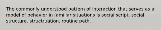 The commonly understood pattern of interaction that serves as a model of behavior in familiar situations is social script. social structure. structruation. routine path.