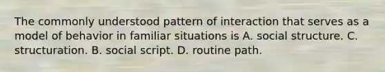 The commonly understood pattern of interaction that serves as a model of behavior in familiar situations is A. social structure. C. structuration. B. social script. D. routine path.