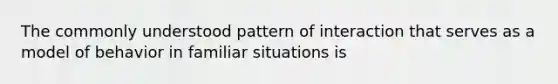 The commonly understood pattern of interaction that serves as a model of behavior in familiar situations is