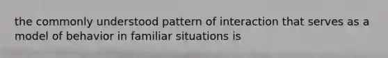 the commonly understood pattern of interaction that serves as a model of behavior in familiar situations is