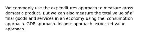 We commonly use the expenditures approach to measure gross domestic product. But we can also measure the total value of all final goods and services in an economy using the: consumption approach. GDP approach. income approach. expected value approach.