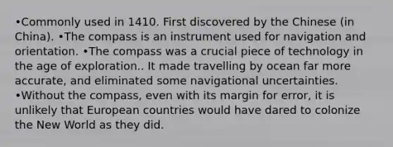 •Commonly used in 1410. First discovered by the Chinese (in China). •The compass is an instrument used for navigation and orientation. •The compass was a crucial piece of technology in the age of exploration.. It made travelling by ocean far more accurate, and eliminated some navigational uncertainties. •Without the compass, even with its margin for error, it is unlikely that European countries would have dared to colonize the New World as they did.