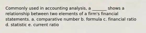 Commonly used in accounting analysis, a _______ shows a relationship between two elements of a firm's financial statements. a. comparative number b. formula c. financial ratio d. statistic e. current ratio