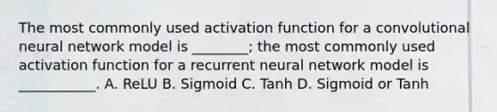 The most commonly used activation function for a convolutional neural network model is ________; the most commonly used activation function for a recurrent neural network model is ___________. A. ReLU B. Sigmoid C. Tanh D. Sigmoid or Tanh