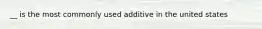 __ is the most commonly used additive in the united states