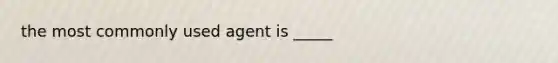 the most commonly used agent is _____