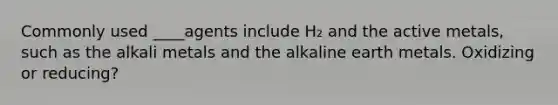 Commonly used ____agents include H₂ and the active metals, such as the alkali metals and the alkaline earth metals. Oxidizing or reducing?