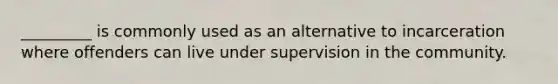 _________ is commonly used as an alternative to incarceration where offenders can live under supervision in the community.