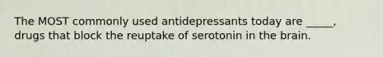 The MOST commonly used antidepressants today are _____, drugs that block the reuptake of serotonin in the brain.