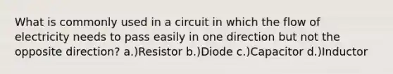 What is commonly used in a circuit in which the flow of electricity needs to pass easily in one direction but not the opposite direction? a.)Resistor b.)Diode c.)Capacitor d.)Inductor