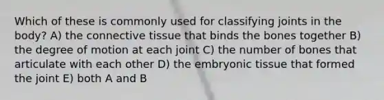 Which of these is commonly used for classifying joints in the body? A) the connective tissue that binds the bones together B) the degree of motion at each joint C) the number of bones that articulate with each other D) the embryonic tissue that formed the joint E) both A and B