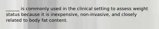 ______ is commonly used in the clinical setting to assess weight status because it is inexpensive, non-invasive, and closely related to body fat content.