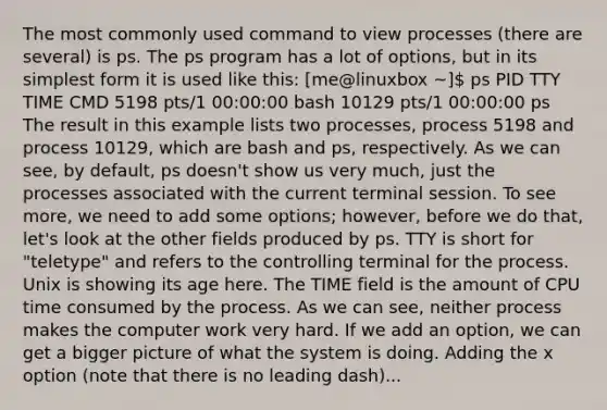 The most commonly used command to view processes (there are several) is ps. The ps program has a lot of options, but in its simplest form it is used like this: [me@linuxbox ~] ps PID TTY TIME CMD 5198 pts/1 00:00:00 bash 10129 pts/1 00:00:00 ps The result in this example lists two processes, process 5198 and process 10129, which are bash and ps, respectively. As we can see, by default, ps doesn't show us very much, just the processes associated with the current terminal session. To see more, we need to add some options; however, before we do that, let's look at the other fields produced by ps. TTY is short for "teletype" and refers to the controlling terminal for the process. Unix is showing its age here. The TIME field is the amount of CPU time consumed by the process. As we can see, neither process makes the computer work very hard. If we add an option, we can get a bigger picture of what the system is doing. Adding the x option (note that there is no leading dash)...