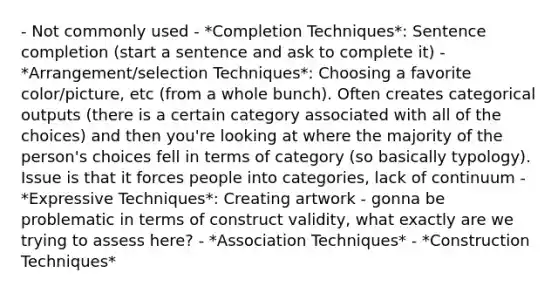 - Not commonly used - *Completion Techniques*: Sentence completion (start a sentence and ask to complete it) - *Arrangement/selection Techniques*: Choosing a favorite color/picture, etc (from a whole bunch). Often creates categorical outputs (there is a certain category associated with all of the choices) and then you're looking at where the majority of the person's choices fell in terms of category (so basically typology). Issue is that it forces people into categories, lack of continuum - *Expressive Techniques*: Creating artwork - gonna be problematic in terms of construct validity, what exactly are we trying to assess here? - *Association Techniques* - *Construction Techniques*