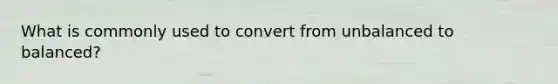 What is commonly used to convert from unbalanced to balanced?