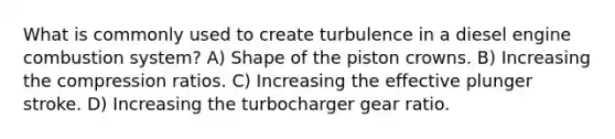 What is commonly used to create turbulence in a diesel engine combustion system? A) Shape of the piston crowns. B) Increasing the compression ratios. C) Increasing the effective plunger stroke. D) Increasing the turbocharger gear ratio.