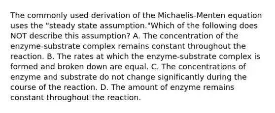 The commonly used derivation of the Michaelis-Menten equation uses the "steady state assumption."Which of the following does NOT describe this assumption? A. The concentration of the enzyme-substrate complex remains constant throughout the reaction. B. The rates at which the enzyme-substrate complex is formed and broken down are equal. C. The concentrations of enzyme and substrate do not change significantly during the course of the reaction. D. The amount of enzyme remains constant throughout the reaction.