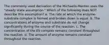 The commonly used derivation of the Michaelis-Menten uses the "steady state assumption." Which of the following does NOT describe this assumption? a. The rate at which the enzyme-substrate complex is formed and broken down is equal. b. The concentrations of enzyme and substrate do not change significantly during the course of the reaction. c. The concentration of the ES complex remains constant throughout the reaction. d. The amount of enzyme remains constant throughout the reaction.