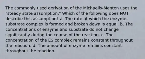 The commonly used derivation of the Michaelis-Menten uses the "steady state assumption." Which of the following does NOT describe this assumption? a. The rate at which the enzyme-substrate complex is formed and broken down is equal. b. The concentrations of enzyme and substrate do not change significantly during the course of the reaction. c. The concentration of the ES complex remains constant throughout the reaction. d. The amount of enzyme remains constant throughout the reaction.