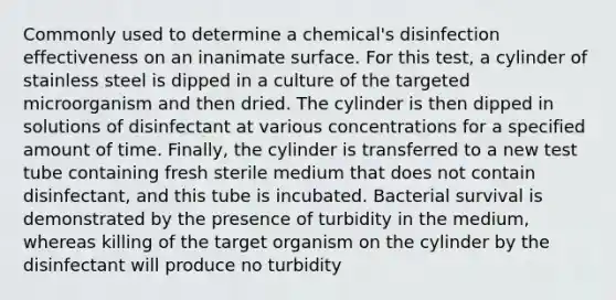 Commonly used to determine a chemical's disinfection effectiveness on an inanimate surface. For this test, a cylinder of stainless steel is dipped in a culture of the targeted microorganism and then dried. The cylinder is then dipped in solutions of disinfectant at various concentrations for a specified amount of time. Finally, the cylinder is transferred to a new test tube containing fresh sterile medium that does not contain disinfectant, and this tube is incubated. Bacterial survival is demonstrated by the presence of turbidity in the medium, whereas killing of the target organism on the cylinder by the disinfectant will produce no turbidity