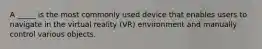 A _____ is the most commonly used device that enables users to navigate in the virtual reality (VR) environment and manually control various objects.