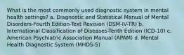 What is the most commonly used diagnostic system in mental health settings? a. Diagnostic and Statistical Manual of Mental Disorders-Fourth Edition-Text Revision (DSM-IV-TR) b. International Classification of Diseases-Tenth Edition (ICD-10) c. American Psychiatric Association Manual (APAM) d. Mental Health Diagnostic System (MHDS-5)