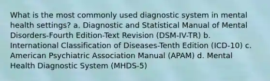 What is the most commonly used diagnostic system in mental health settings? a. Diagnostic and Statistical Manual of Mental Disorders-Fourth Edition-Text Revision (DSM-IV-TR) b. International Classification of Diseases-Tenth Edition (ICD-10) c. American Psychiatric Association Manual (APAM) d. Mental Health Diagnostic System (MHDS-5)