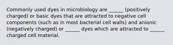 Commonly used dyes in microbiology are ______ (positively charged) or basic dyes that are attracted to negative cell components (such as in most bacterial cell walls) and anionic (negatively charged) or ______ dyes which are attracted to ______ charged cell material.