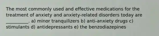 The most commonly used and effective medications for the treatment of anxiety and anxiety-related disorders today are __________. a) minor tranquilizers b) anti-anxiety drugs c) stimulants d) antidepressants e) the benzodiazepines