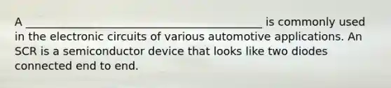 A ___________________________________________ is commonly used in the electronic circuits of various automotive applications. An SCR is a semiconductor device that looks like two diodes connected end to end.