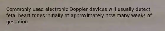 Commonly used electronic Doppler devices will usually detect fetal heart tones initially at approximately how many weeks of gestation