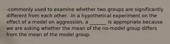 -commonly used to examine whether two groups are significantly different from each other. -In a hypothetical experiment on the effect of a model on aggression, a _______ is appropriate because we are asking whether the mean of the no-model group differs from the mean of the model group.