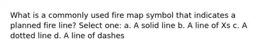 What is a commonly used fire map symbol that indicates a planned fire line? Select one: a. A solid line b. A line of Xs c. A dotted line d. A line of dashes