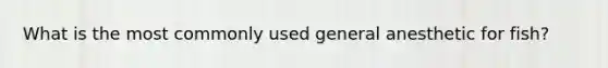 What is the most commonly used general anesthetic for fish?