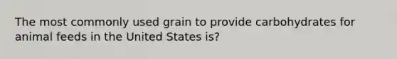 The most commonly used grain to provide carbohydrates for animal feeds in the United States is?