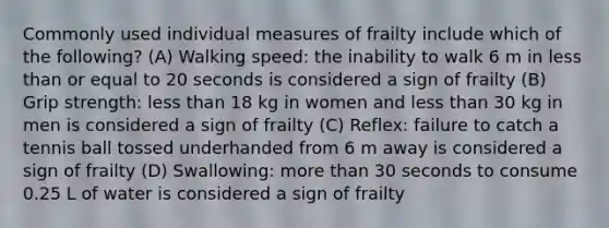 Commonly used individual measures of frailty include which of the following? (A) Walking speed: the inability to walk 6 m in less than or equal to 20 seconds is considered a sign of frailty (B) Grip strength: less than 18 kg in women and less than 30 kg in men is considered a sign of frailty (C) Reflex: failure to catch a tennis ball tossed underhanded from 6 m away is considered a sign of frailty (D) Swallowing: more than 30 seconds to consume 0.25 L of water is considered a sign of frailty