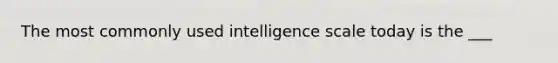 The most commonly used intelligence scale today is the ___