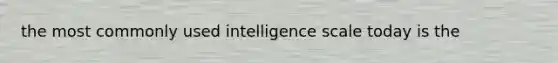 the most commonly used intelligence scale today is the