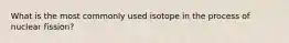 What is the most commonly used isotope in the process of nuclear fission?