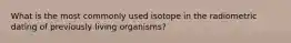 What is the most commonly used isotope in the radiometric dating of previously living organisms?