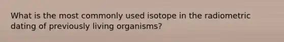 What is the most commonly used isotope in the radiometric dating of previously living organisms?