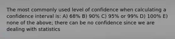 The most commonly used level of confidence when calculating a confidence interval is: A) 68% B) 90% C) 95% or 99% D) 100% E) none of the above; there can be no confidence since we are dealing with statistics