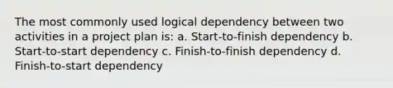 The most commonly used logical dependency between two activities in a project plan is: a. Start-to-finish dependency b. Start-to-start dependency c. Finish-to-finish dependency d. Finish-to-start dependency