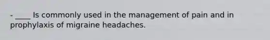 - ____ Is commonly used in the management of pain and in prophylaxis of migraine headaches.