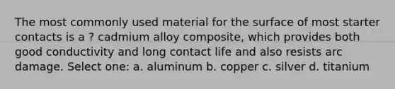 The most commonly used material for the surface of most starter contacts is a ? cadmium alloy composite, which provides both good conductivity and long contact life and also resists arc damage. Select one: a. aluminum b. copper c. silver d. titanium