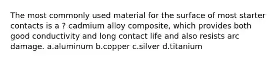 The most commonly used material for the surface of most starter contacts is a ? cadmium alloy composite, which provides both good conductivity and long contact life and also resists arc damage. a.aluminum b.copper c.silver d.titanium