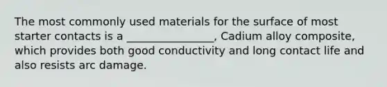 The most commonly used materials for the surface of most starter contacts is a ________________, Cadium alloy composite, which provides both good conductivity and long contact life and also resists arc damage.