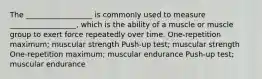 The __________________ is commonly used to measure __________________, which is the ability of a muscle or muscle group to exert force repeatedly over time. One-repetition maximum; muscular strength Push-up test; muscular strength One-repetition maximum; muscular endurance Push-up test; muscular endurance