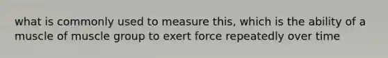 what is commonly used to measure this, which is the ability of a muscle of muscle group to exert force repeatedly over time