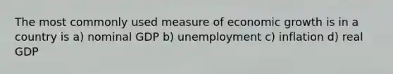 The most commonly used measure of economic growth is in a country is a) nominal GDP b) unemployment c) inflation d) real GDP